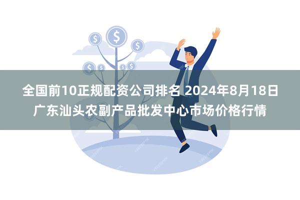 全国前10正规配资公司排名 2024年8月18日广东汕头农副产品批发中心市场价格行情