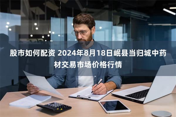 股市如何配资 2024年8月18日岷县当归城中药材交易市场价格行情