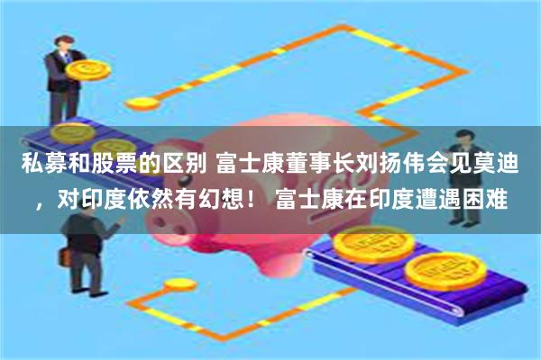 私募和股票的区别 富士康董事长刘扬伟会见莫迪，对印度依然有幻想！ 富士康在印度遭遇困难