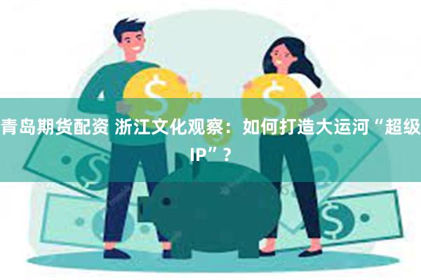 青岛期货配资 浙江文化观察：如何打造大运河“超级IP”？