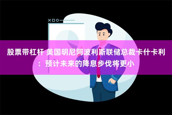 股票带杠杆 美国明尼阿波利斯联储总裁卡什卡利：预计未来的降息步伐将更小