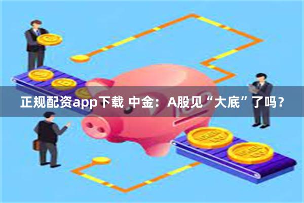 正规配资app下载 中金：A股见“大底”了吗？