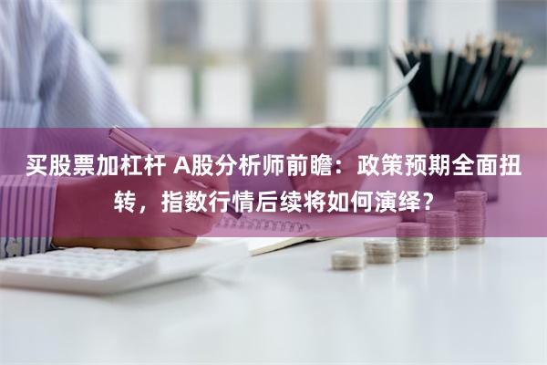 买股票加杠杆 A股分析师前瞻：政策预期全面扭转，指数行情后续将如何演绎？