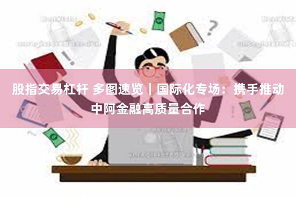 股指交易杠杆 多图速览｜国际化专场：携手推动中阿金融高质量合作