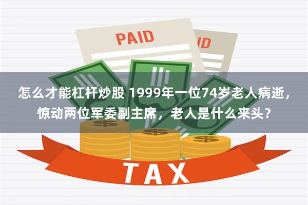 怎么才能杠杆炒股 1999年一位74岁老人病逝，惊动两位军委副主席，老人是什么来头？