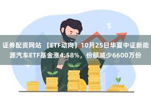 证券配资网站 【ETF动向】10月25日华夏中证新能源汽车ETF基金涨4.58%，份额减少6600万份