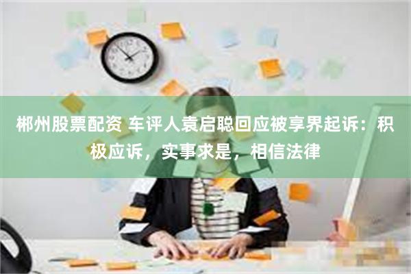 郴州股票配资 车评人袁启聪回应被享界起诉：积极应诉，实事求是，相信法律