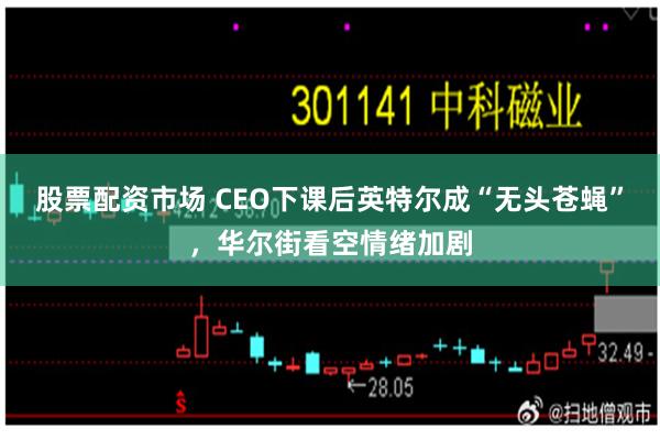 股票配资市场 CEO下课后英特尔成“无头苍蝇”，华尔街看空情绪加剧