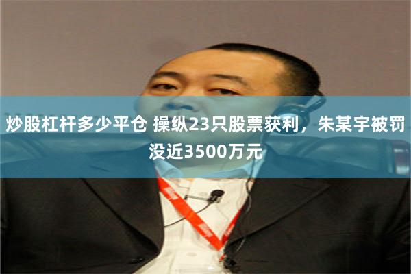 炒股杠杆多少平仓 操纵23只股票获利，朱某宇被罚没近3500万元