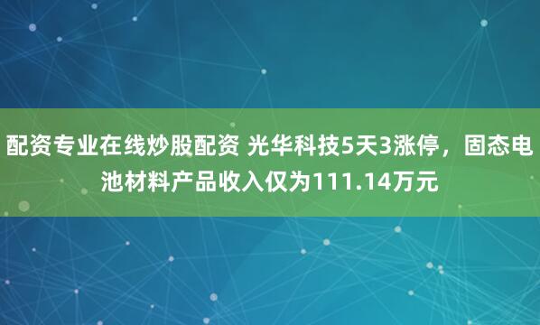 配资专业在线炒股配资 光华科技5天3涨停，固态电池材料产品收入仅为111.14万元