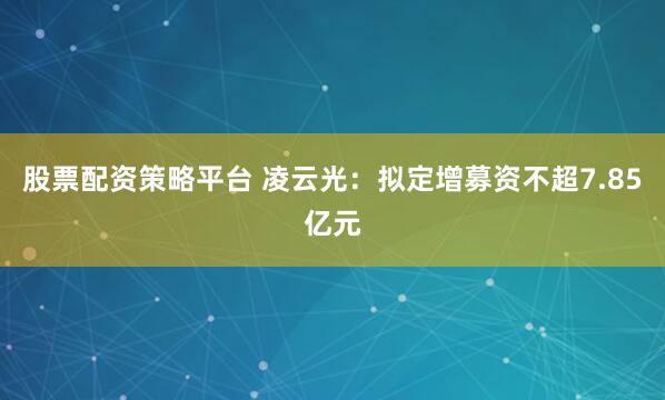 股票配资策略平台 凌云光：拟定增募资不超7.85亿元