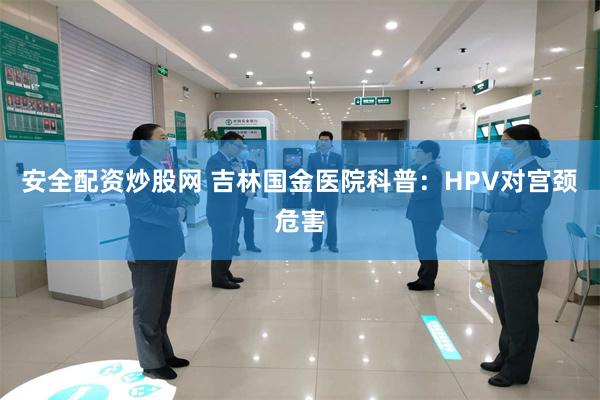 安全配资炒股网 吉林国金医院科普：HPV对宫颈危害