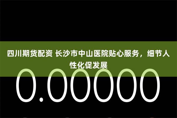 四川期货配资 长沙市中山医院贴心服务，细节人性化促发展