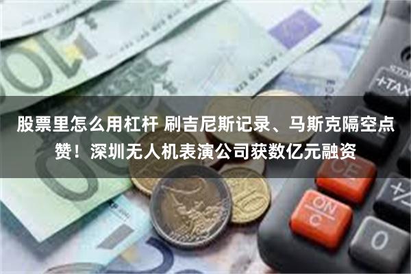 股票里怎么用杠杆 刷吉尼斯记录、马斯克隔空点赞！深圳无人机表演公司获数亿元融资