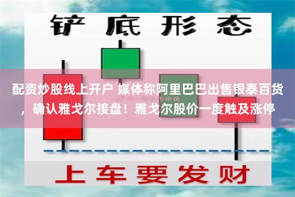 配资炒股线上开户 媒体称阿里巴巴出售银泰百货，确认雅戈尔接盘！雅戈尔股价一度触及涨停