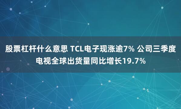 股票杠杆什么意思 TCL电子现涨逾7% 公司三季度电视全球出货量同比增长19.7%