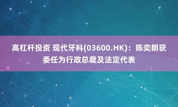 高杠杆投资 现代牙科(03600.HK)：陈奕朗获委任为行政总裁及法定代表