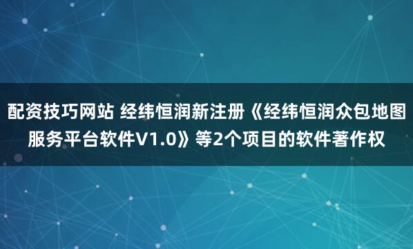 配资技巧网站 经纬恒润新注册《经纬恒润众包地图服务平台软件V1.0》等2个项目的软件著作权