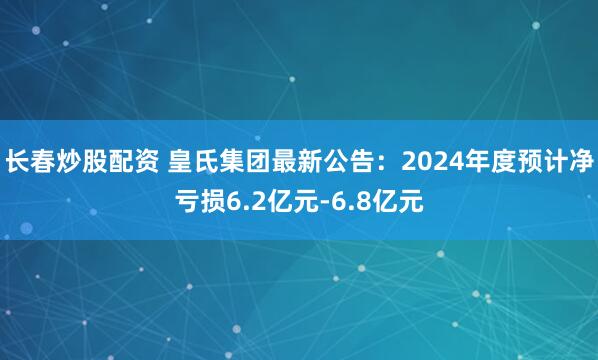 长春炒股配资 皇氏集团最新公告：2024年度预计净亏损6.2亿元-6.8亿元