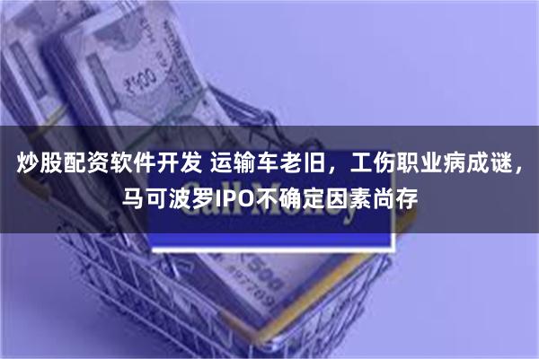 炒股配资软件开发 运输车老旧，工伤职业病成谜，马可波罗IPO不确定因素尚存