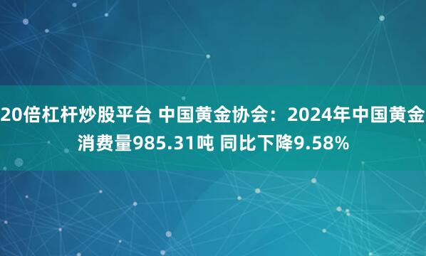 20倍杠杆炒股平台 中国黄金协会：2024年中国黄金消费量985.31吨 同比下降9.58%