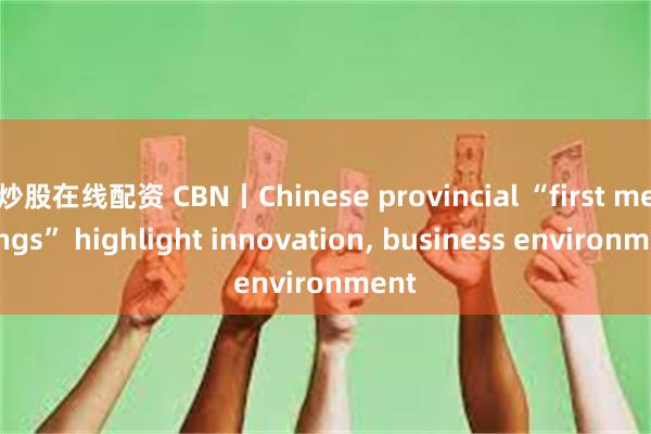 炒股在线配资 CBN丨Chinese provincial “first meetings” highlight innovation, business environment