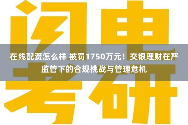 在线配资怎么样 被罚1750万元！交银理财在严监管下的合规挑战与管理危机