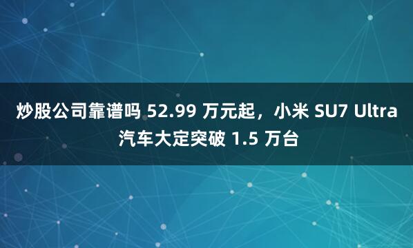 炒股公司靠谱吗 52.99 万元起，小米 SU7 Ultra 汽车大定突破 1.5 万台