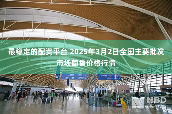 最稳定的配资平台 2025年3月2日全国主要批发市场茴香价格行情