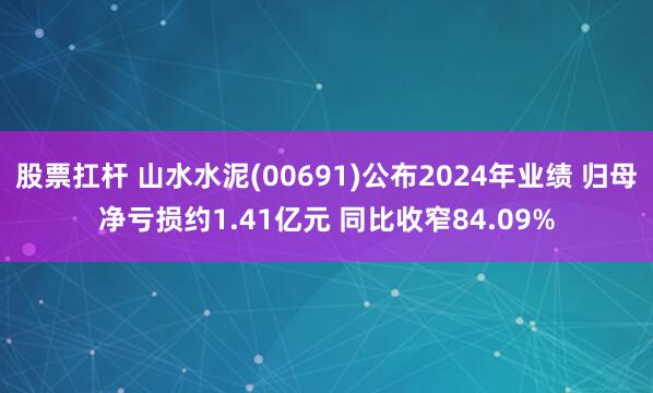 股票扛杆 山水水泥(00691)公布2024年业绩 归母净亏损约1.41亿元 同比收窄84.09%