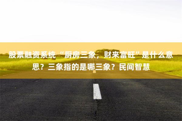 股票融资系统 “厨房三象，财来富旺”是什么意思？三象指的是哪三象？民间智慧