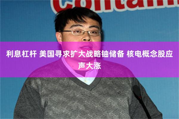 利息杠杆 美国寻求扩大战略铀储备 核电概念股应声大涨